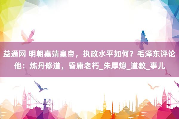 益通网 明朝嘉靖皇帝，执政水平如何？毛泽东评论他：炼丹修道，昏庸老朽_朱厚熜_道教_事儿