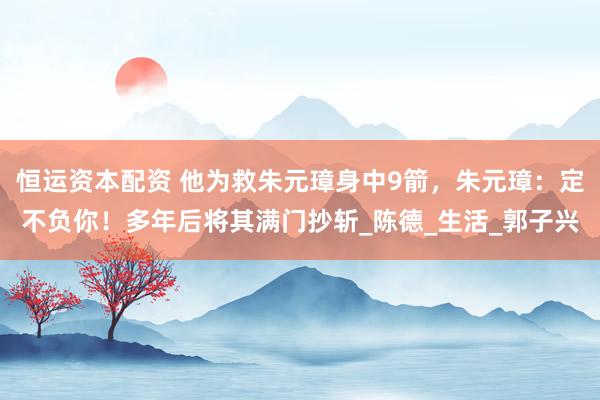 恒运资本配资 他为救朱元璋身中9箭，朱元璋：定不负你！多年后将其满门抄斩_陈德_生活_郭子兴
