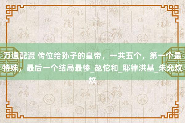 万通配资 传位给孙子的皇帝，一共五个，第一个最特殊，最后一个结局最惨_赵佗和_耶律洪基_朱允炆