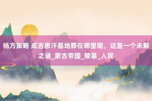杨方策略 成吉思汗墓地葬在哪里呢，这是一个未解之谜_蒙古帝国_陵墓_人民