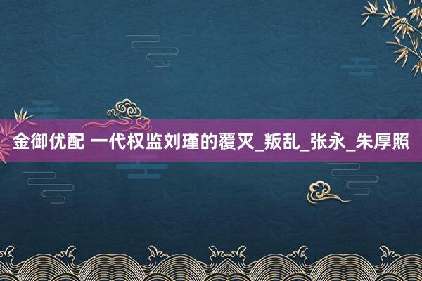 金御优配 一代权监刘瑾的覆灭_叛乱_张永_朱厚照