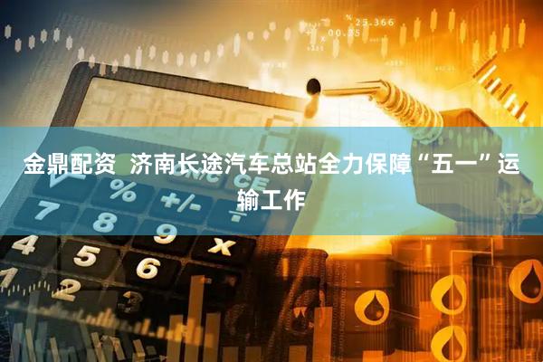 金鼎配资  济南长途汽车总站全力保障“五一”运输工作