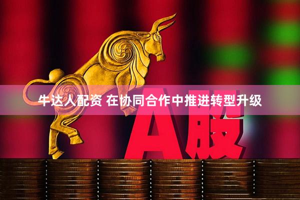 牛达人配资 在协同合作中推进转型升级