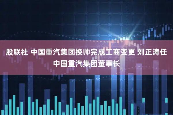 股联社 中国重汽集团换帅完成工商变更 刘正涛任中国重汽集团董事长