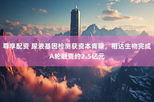 尊享配资 尿液基因检测获资本青睐，相达生物完成A轮融资约2.5亿元