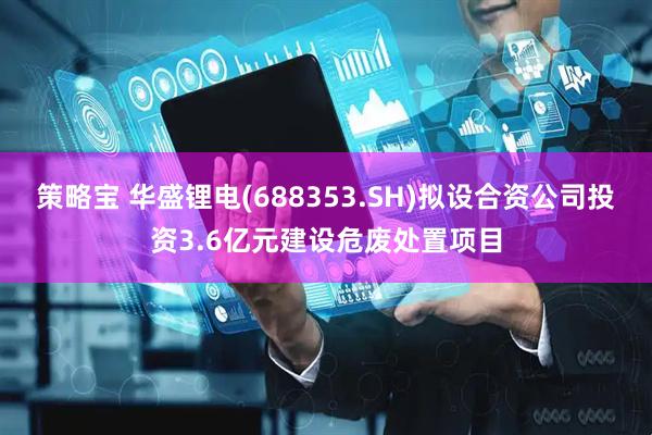 策略宝 华盛锂电(688353.SH)拟设合资公司投资3.6亿元建设危废处置项目