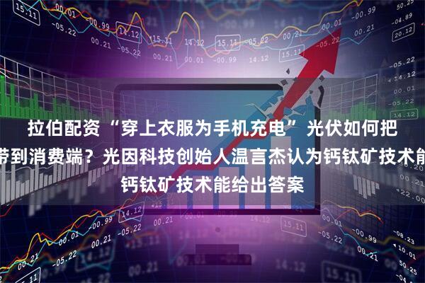 拉伯配资 “穿上衣服为手机充电” 光伏如何把科幻场景带到消费端？光因科技创始人温言杰认为钙钛矿技术能给出答案