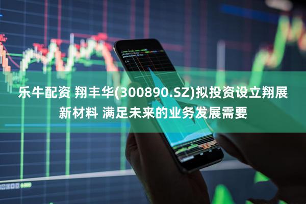 乐牛配资 翔丰华(300890.SZ)拟投资设立翔展新材料 满足未来的业务发展需要