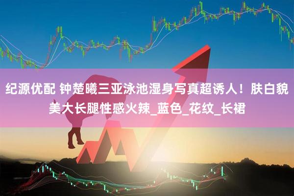 纪源优配 钟楚曦三亚泳池湿身写真超诱人！肤白貌美大长腿性感火辣_蓝色_花纹_长裙