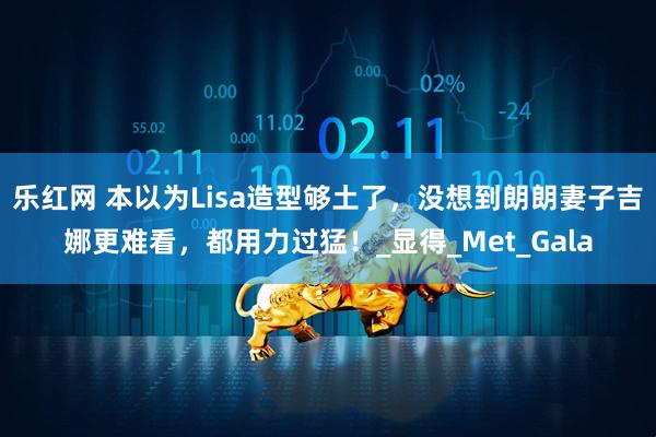 乐红网 本以为Lisa造型够土了，没想到朗朗妻子吉娜更难看，都用力过猛！_显得_Met_Gala