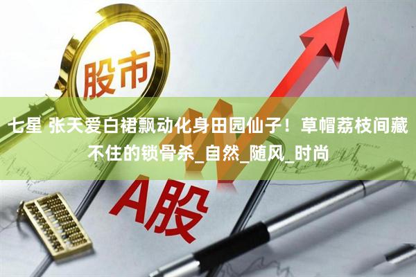 七星 张天爱白裙飘动化身田园仙子！草帽荔枝间藏不住的锁骨杀_自然_随风_时尚