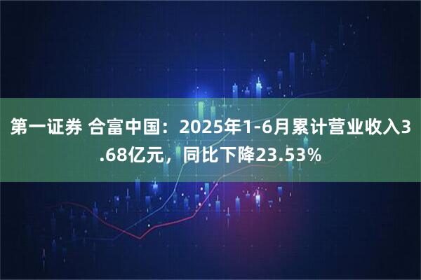 第一证券 合富中国：2025年1-6月累计营业收入3.68亿元，同比下降23.53%