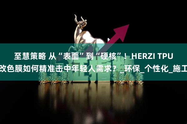 至慧策略 从“表面”到“硬核”！HERZI TPU改色膜如何精准击中年轻人需求？_环保_个性化_施工
