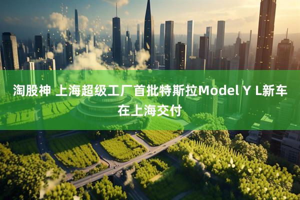淘股神 上海超级工厂首批特斯拉Model Y L新车在上海交付