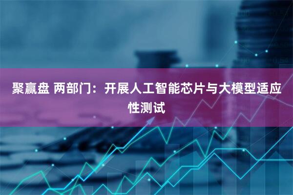 聚赢盘 两部门：开展人工智能芯片与大模型适应性测试