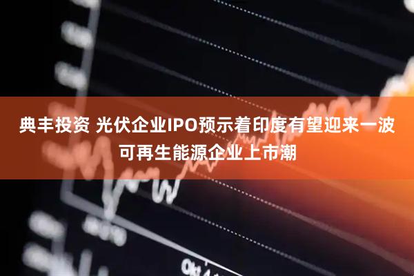 典丰投资 光伏企业IPO预示着印度有望迎来一波可再生能源企业上市潮