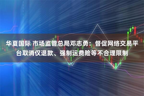 华夏国际 市场监管总局邓志勇：督促网络交易平台取消仅退款、强制运费险等不合理限制