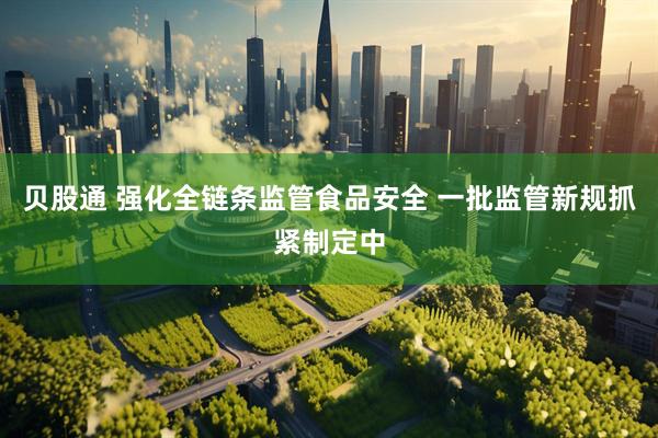 贝股通 强化全链条监管食品安全 一批监管新规抓紧制定中