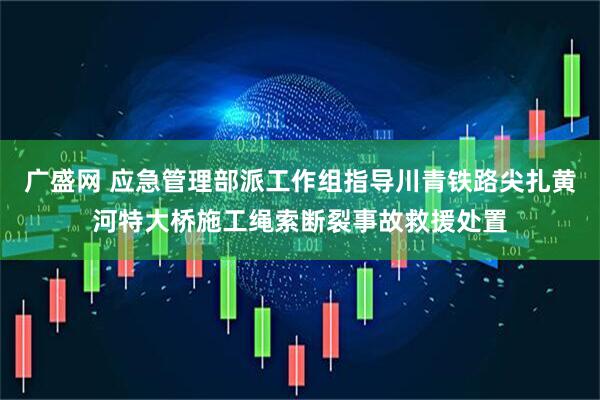 广盛网 应急管理部派工作组指导川青铁路尖扎黄河特大桥施工绳索断裂事故救援处置