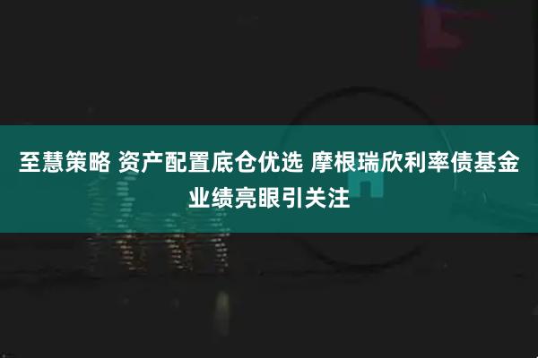 至慧策略 资产配置底仓优选 摩根瑞欣利率债基金业绩亮眼引关注