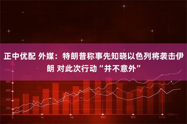 正中优配 外媒：特朗普称事先知晓以色列将袭击伊朗 对此次行动“并不意外”