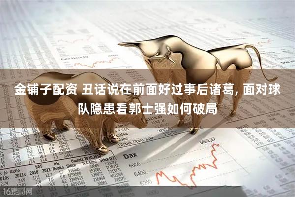 金铺子配资 丑话说在前面好过事后诸葛, 面对球队隐患看郭士强如何破局